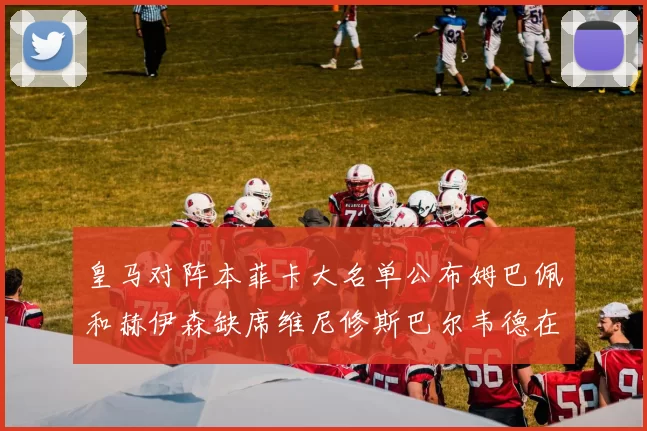 皇马对阵本菲卡大名单公布姆巴佩和赫伊森缺席维尼修斯巴尔韦德在列