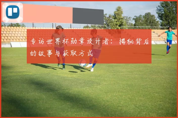 专访世界杯勋章设计者:揭秘背后的故事与获取方式