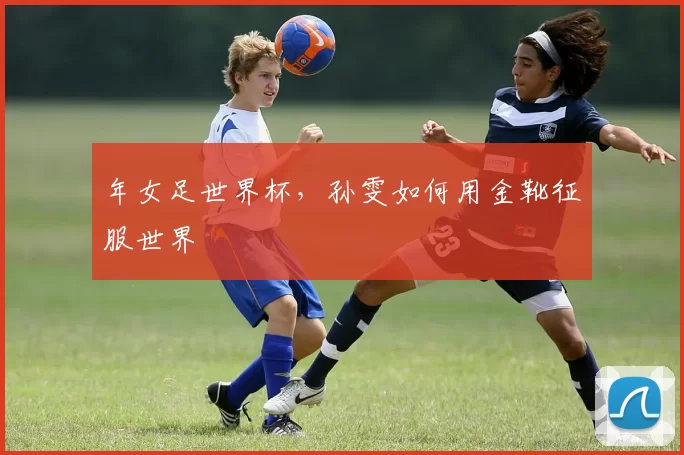 年女足世界杯,孙雯如何用金靴征服世界