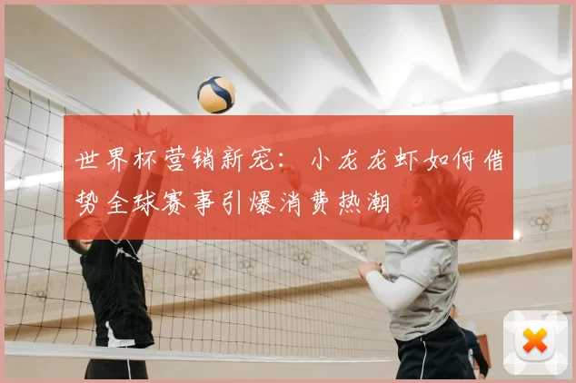 世界杯营销新宠:小龙龙虾如何借势全球赛事引爆消费热潮