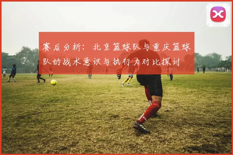 赛后分析:北京篮球队与重庆篮球队的战术意识与执行力对比探讨